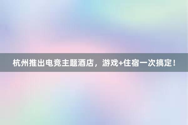 杭州推出电竞主题酒店，游戏+住宿一次搞定！